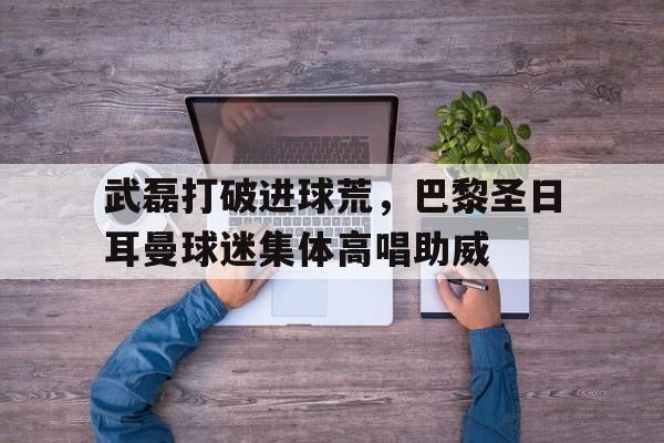 武磊打破进球荒，巴黎圣日耳曼球迷集体高唱助威